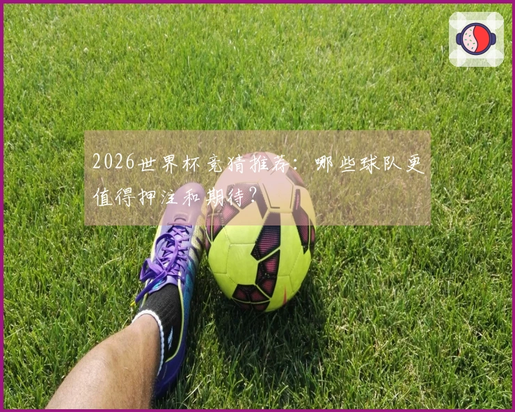 2026世界杯竞猜推荐：哪些球队更值得押注和期待？
