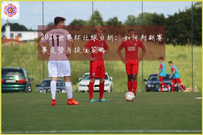 2026世界杯让球分析：如何判断赛事走势与投注策略